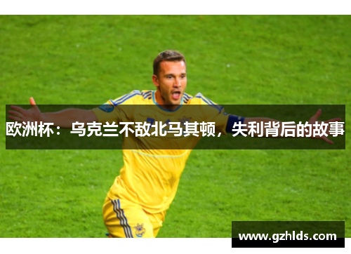 欧洲杯：乌克兰不敌北马其顿，失利背后的故事